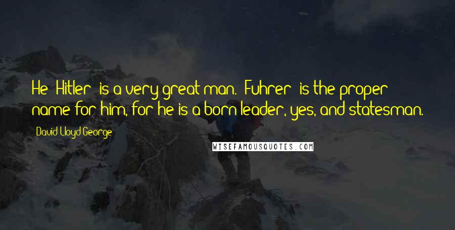 David Lloyd George Quotes: He [Hitler] is a very great man. "Fuhrer" is the proper name for him, for he is a born leader, yes, and statesman.