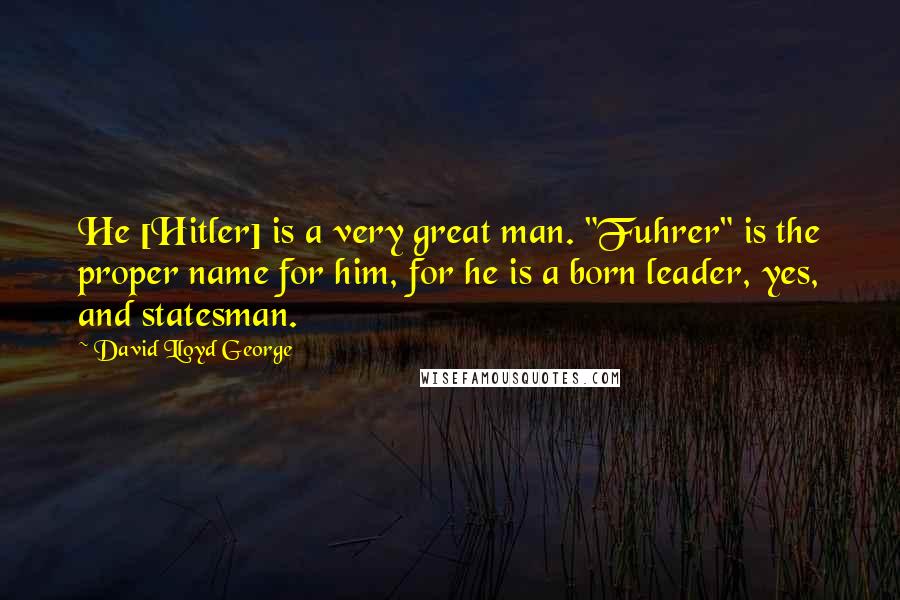 David Lloyd George Quotes: He [Hitler] is a very great man. "Fuhrer" is the proper name for him, for he is a born leader, yes, and statesman.