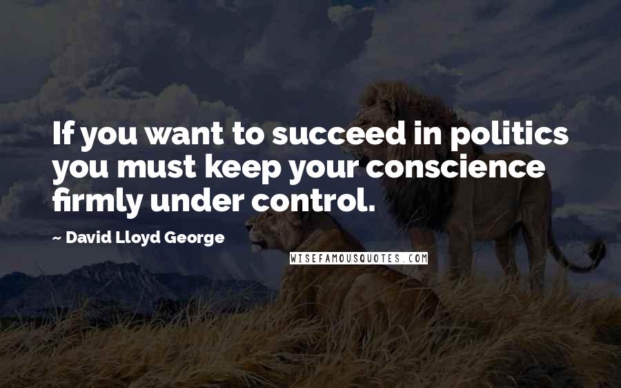 David Lloyd George Quotes: If you want to succeed in politics you must keep your conscience firmly under control.