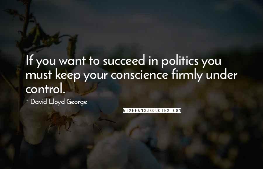 David Lloyd George Quotes: If you want to succeed in politics you must keep your conscience firmly under control.