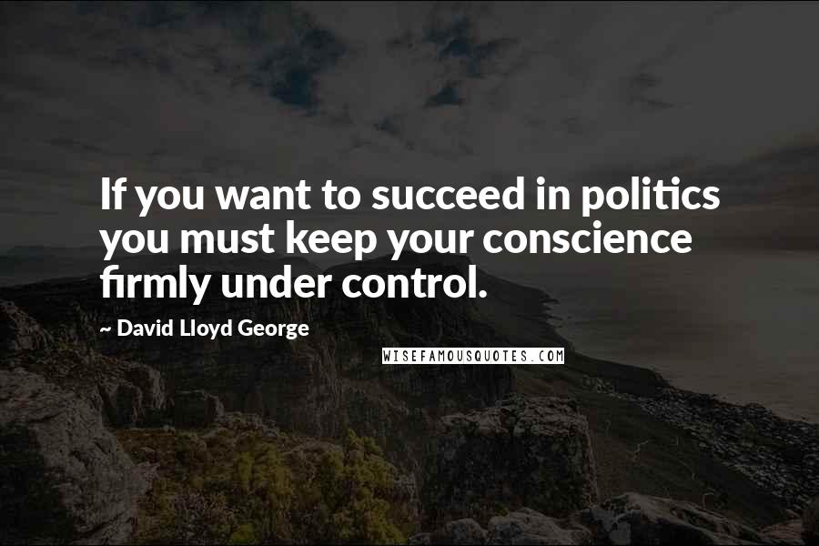 David Lloyd George Quotes: If you want to succeed in politics you must keep your conscience firmly under control.