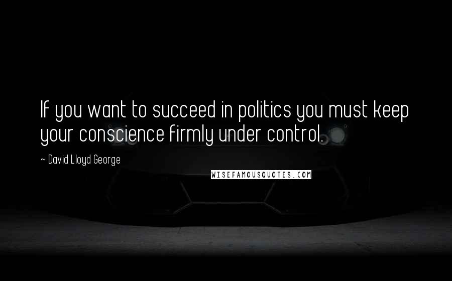 David Lloyd George Quotes: If you want to succeed in politics you must keep your conscience firmly under control.