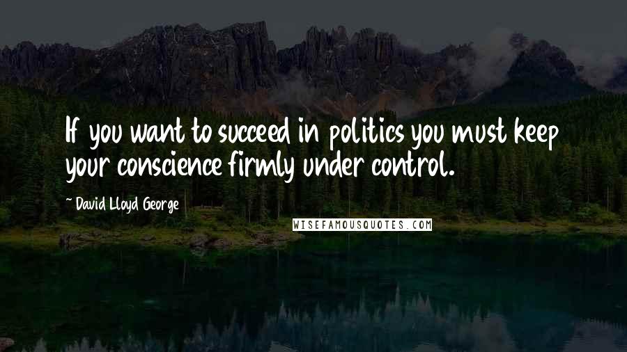 David Lloyd George Quotes: If you want to succeed in politics you must keep your conscience firmly under control.
