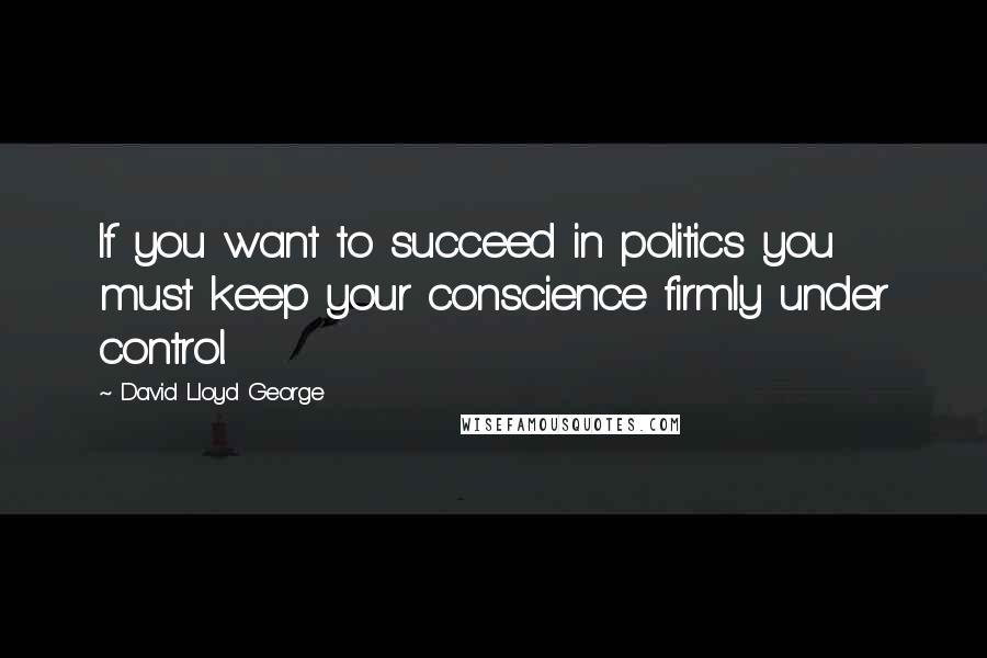 David Lloyd George Quotes: If you want to succeed in politics you must keep your conscience firmly under control.