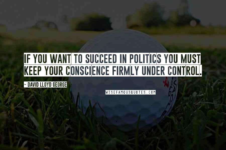 David Lloyd George Quotes: If you want to succeed in politics you must keep your conscience firmly under control.