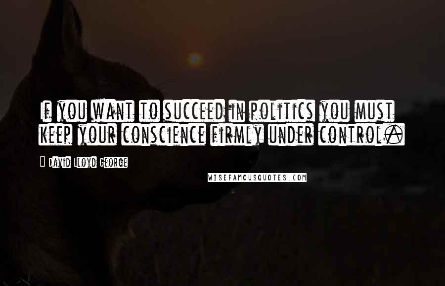 David Lloyd George Quotes: If you want to succeed in politics you must keep your conscience firmly under control.