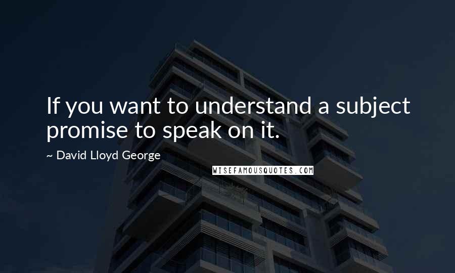 David Lloyd George Quotes: If you want to understand a subject promise to speak on it.