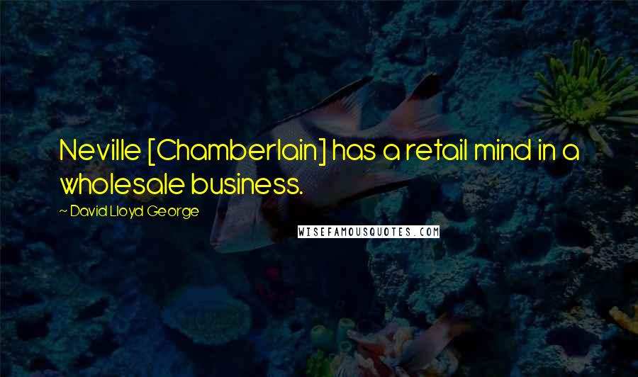 David Lloyd George Quotes: Neville [Chamberlain] has a retail mind in a wholesale business.