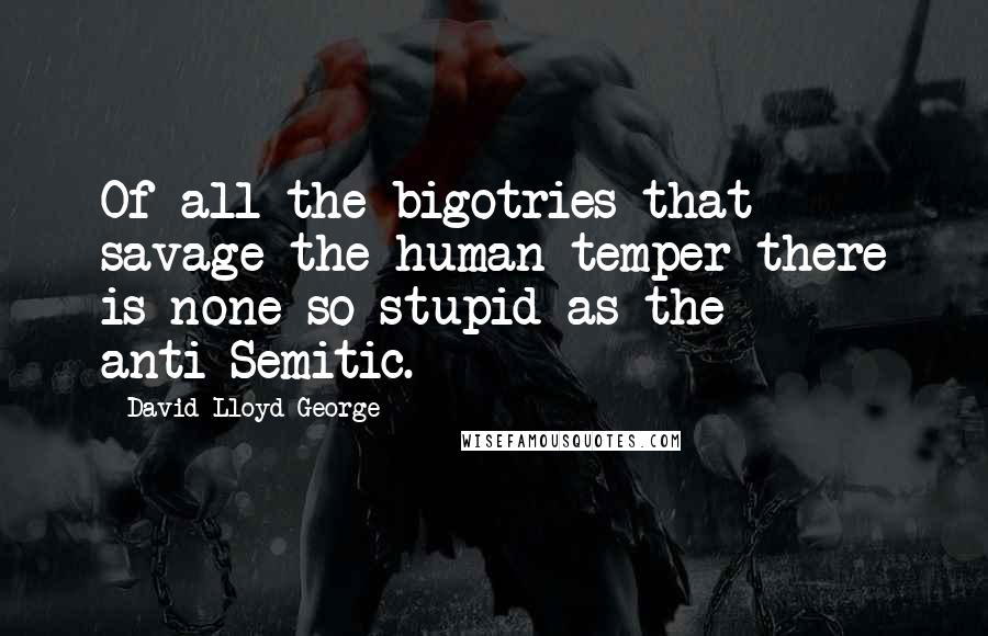 David Lloyd George Quotes: Of all the bigotries that savage the human temper there is none so stupid as the anti-Semitic.