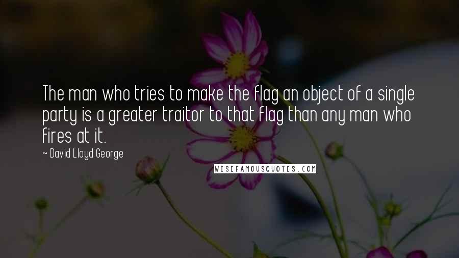 David Lloyd George Quotes: The man who tries to make the flag an object of a single party is a greater traitor to that flag than any man who fires at it.