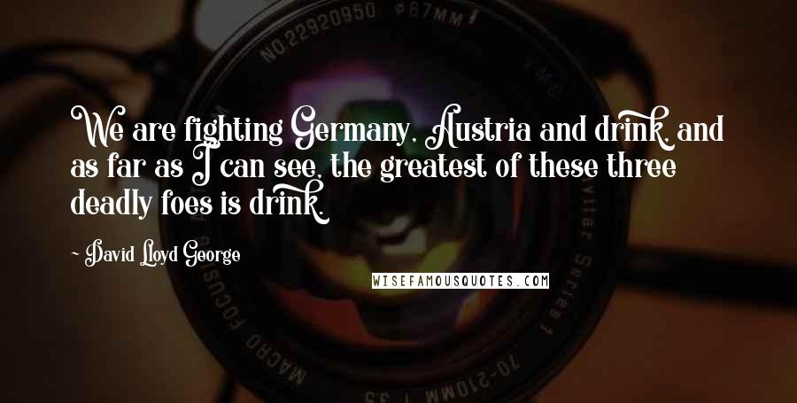 David Lloyd George Quotes: We are fighting Germany, Austria and drink, and as far as I can see, the greatest of these three deadly foes is drink.