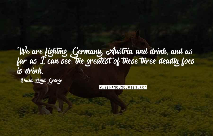 David Lloyd George Quotes: We are fighting Germany, Austria and drink, and as far as I can see, the greatest of these three deadly foes is drink.