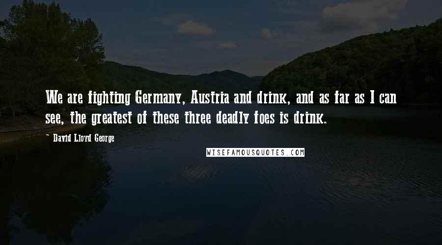 David Lloyd George Quotes: We are fighting Germany, Austria and drink, and as far as I can see, the greatest of these three deadly foes is drink.