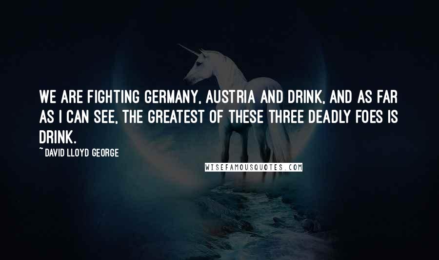 David Lloyd George Quotes: We are fighting Germany, Austria and drink, and as far as I can see, the greatest of these three deadly foes is drink.