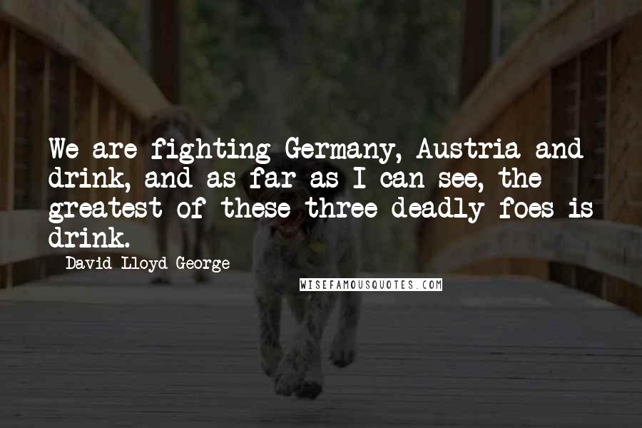 David Lloyd George Quotes: We are fighting Germany, Austria and drink, and as far as I can see, the greatest of these three deadly foes is drink.