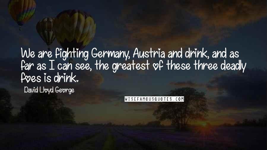 David Lloyd George Quotes: We are fighting Germany, Austria and drink, and as far as I can see, the greatest of these three deadly foes is drink.