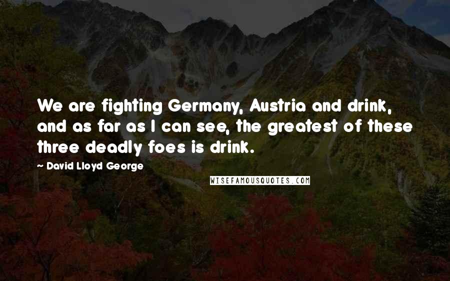 David Lloyd George Quotes: We are fighting Germany, Austria and drink, and as far as I can see, the greatest of these three deadly foes is drink.