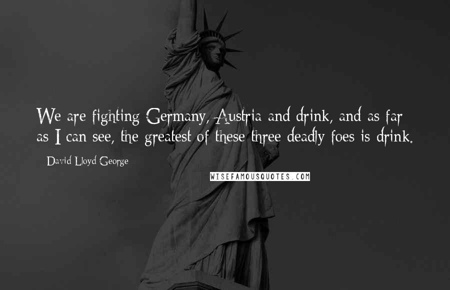 David Lloyd George Quotes: We are fighting Germany, Austria and drink, and as far as I can see, the greatest of these three deadly foes is drink.