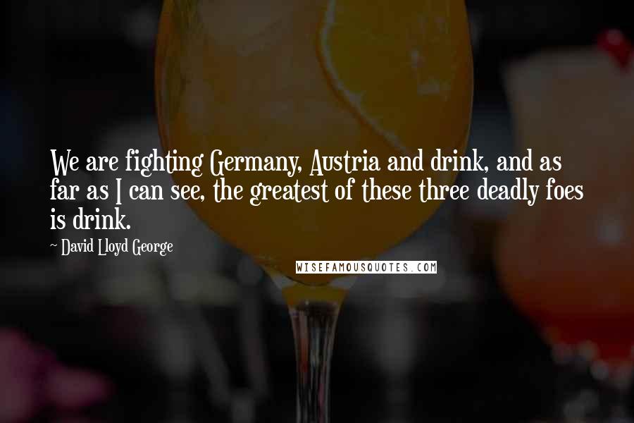 David Lloyd George Quotes: We are fighting Germany, Austria and drink, and as far as I can see, the greatest of these three deadly foes is drink.