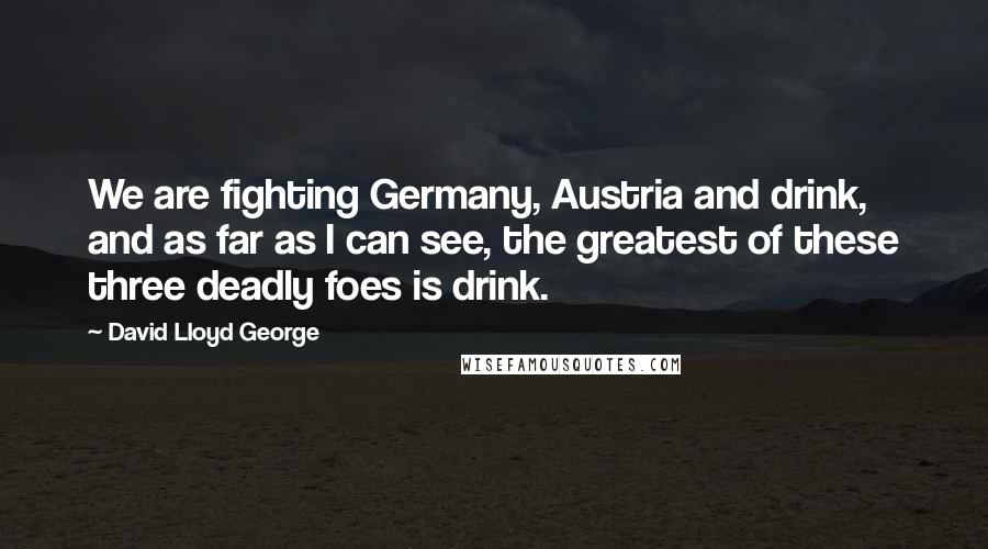 David Lloyd George Quotes: We are fighting Germany, Austria and drink, and as far as I can see, the greatest of these three deadly foes is drink.