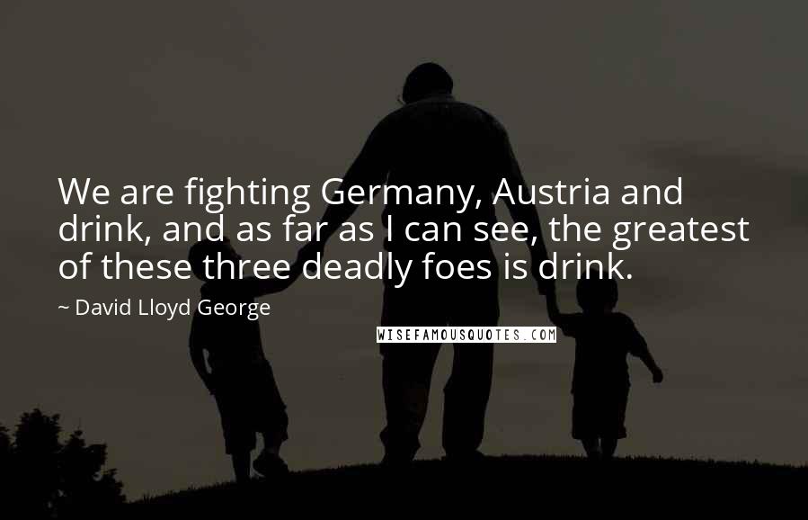David Lloyd George Quotes: We are fighting Germany, Austria and drink, and as far as I can see, the greatest of these three deadly foes is drink.