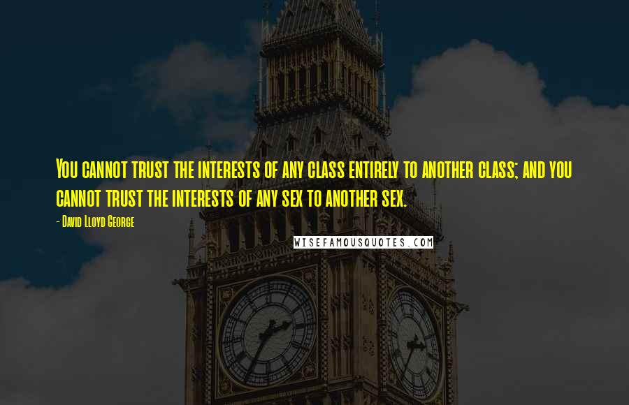 David Lloyd George Quotes: You cannot trust the interests of any class entirely to another class; and you cannot trust the interests of any sex to another sex.