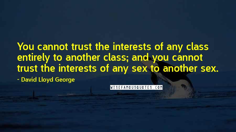 David Lloyd George Quotes: You cannot trust the interests of any class entirely to another class; and you cannot trust the interests of any sex to another sex.