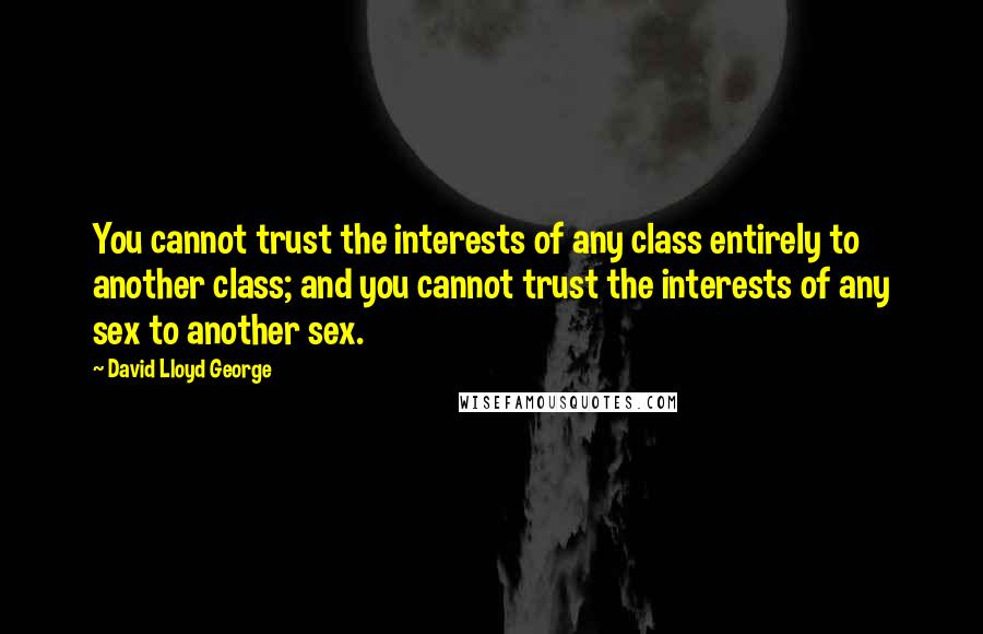 David Lloyd George Quotes: You cannot trust the interests of any class entirely to another class; and you cannot trust the interests of any sex to another sex.