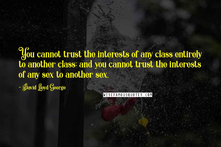 David Lloyd George Quotes: You cannot trust the interests of any class entirely to another class; and you cannot trust the interests of any sex to another sex.