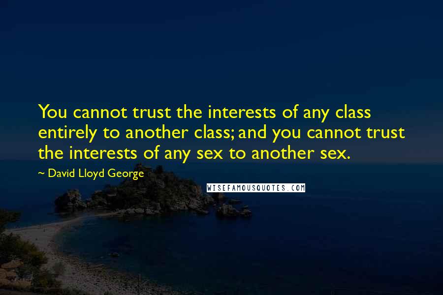 David Lloyd George Quotes: You cannot trust the interests of any class entirely to another class; and you cannot trust the interests of any sex to another sex.