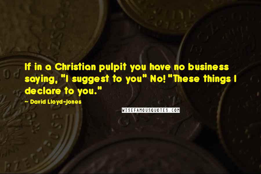 David Lloyd-Jones Quotes: If in a Christian pulpit you have no business saying, "I suggest to you" No! "These things I declare to you."