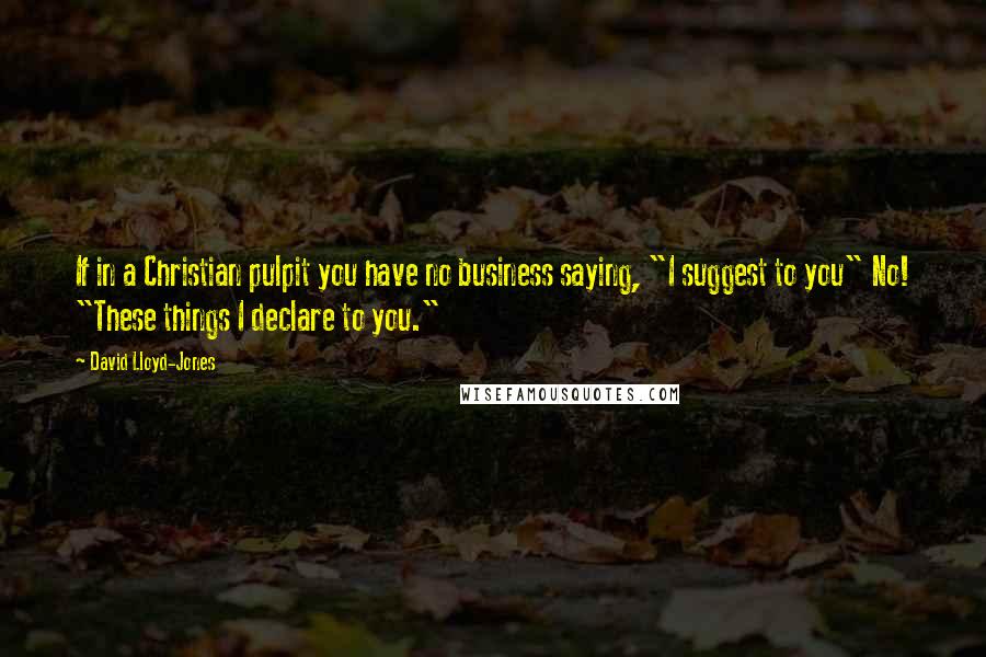 David Lloyd-Jones Quotes: If in a Christian pulpit you have no business saying, "I suggest to you" No! "These things I declare to you."