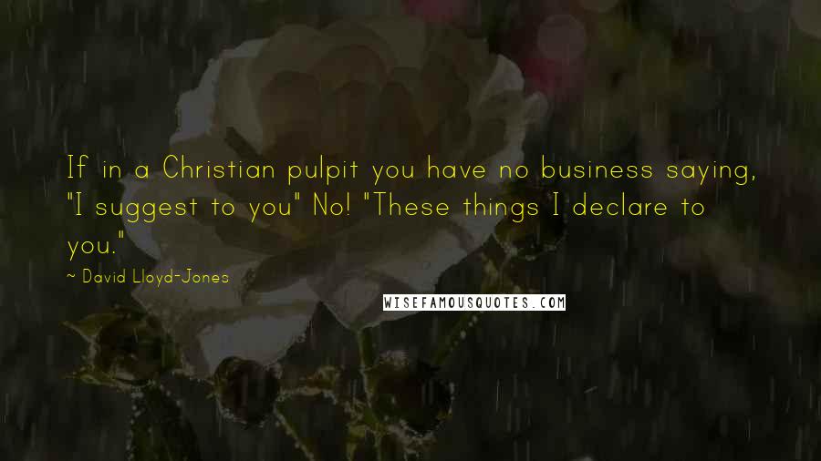 David Lloyd-Jones Quotes: If in a Christian pulpit you have no business saying, "I suggest to you" No! "These things I declare to you."
