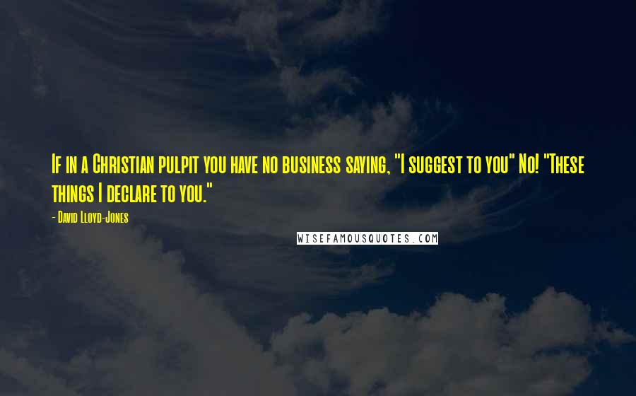 David Lloyd-Jones Quotes: If in a Christian pulpit you have no business saying, "I suggest to you" No! "These things I declare to you."