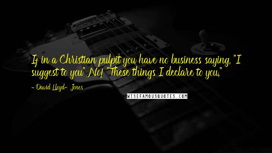 David Lloyd-Jones Quotes: If in a Christian pulpit you have no business saying, "I suggest to you" No! "These things I declare to you."