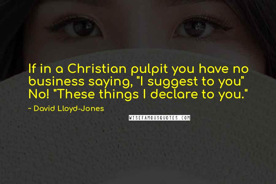 David Lloyd-Jones Quotes: If in a Christian pulpit you have no business saying, "I suggest to you" No! "These things I declare to you."