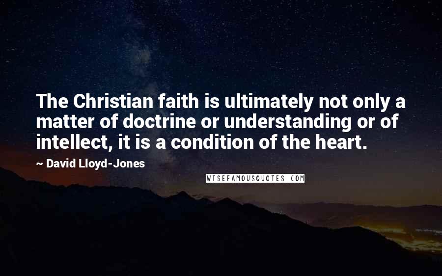 David Lloyd-Jones Quotes: The Christian faith is ultimately not only a matter of doctrine or understanding or of intellect, it is a condition of the heart.