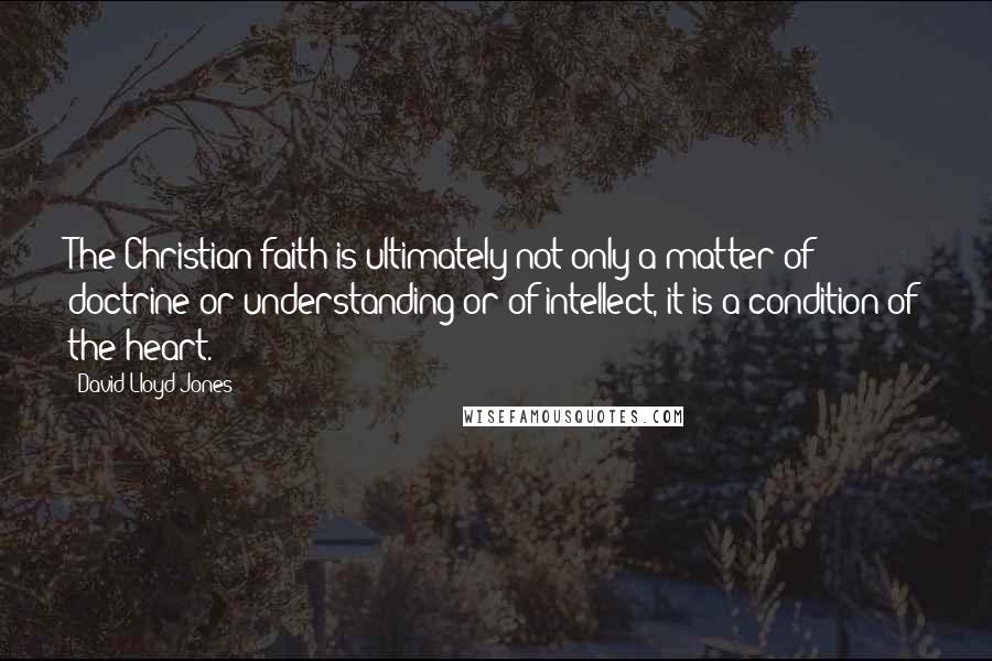 David Lloyd-Jones Quotes: The Christian faith is ultimately not only a matter of doctrine or understanding or of intellect, it is a condition of the heart.