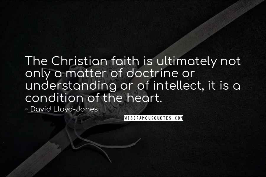 David Lloyd-Jones Quotes: The Christian faith is ultimately not only a matter of doctrine or understanding or of intellect, it is a condition of the heart.