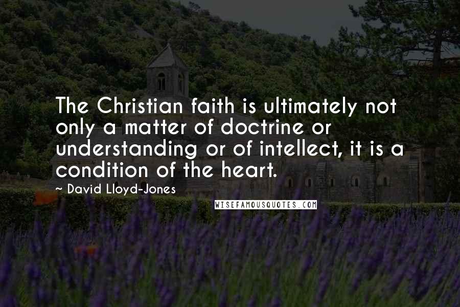 David Lloyd-Jones Quotes: The Christian faith is ultimately not only a matter of doctrine or understanding or of intellect, it is a condition of the heart.