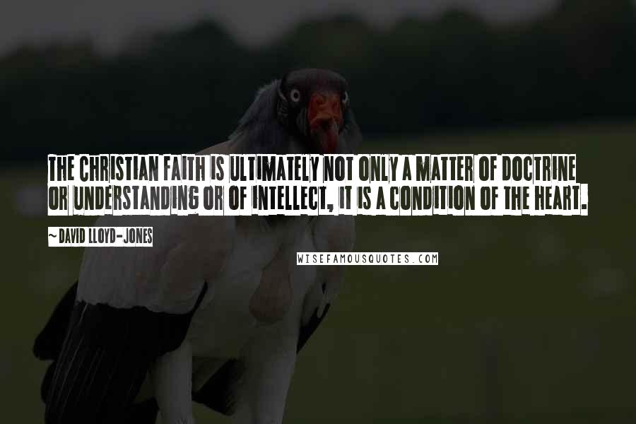 David Lloyd-Jones Quotes: The Christian faith is ultimately not only a matter of doctrine or understanding or of intellect, it is a condition of the heart.