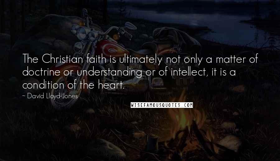 David Lloyd-Jones Quotes: The Christian faith is ultimately not only a matter of doctrine or understanding or of intellect, it is a condition of the heart.