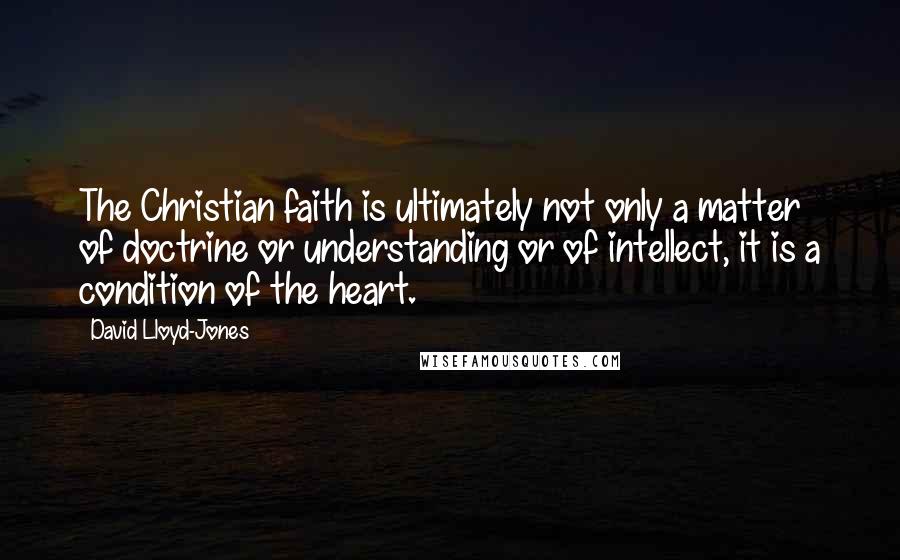 David Lloyd-Jones Quotes: The Christian faith is ultimately not only a matter of doctrine or understanding or of intellect, it is a condition of the heart.