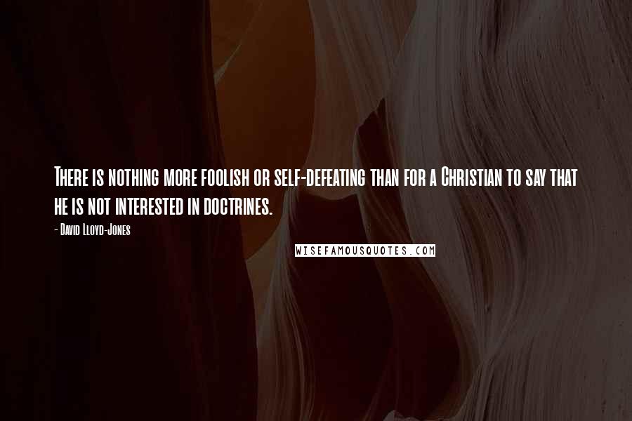 David Lloyd-Jones Quotes: There is nothing more foolish or self-defeating than for a Christian to say that he is not interested in doctrines.