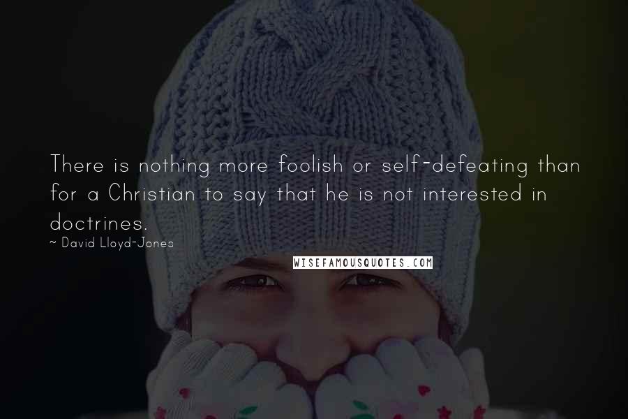 David Lloyd-Jones Quotes: There is nothing more foolish or self-defeating than for a Christian to say that he is not interested in doctrines.