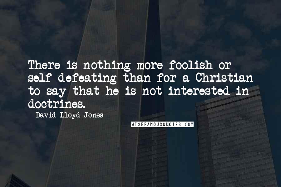 David Lloyd-Jones Quotes: There is nothing more foolish or self-defeating than for a Christian to say that he is not interested in doctrines.