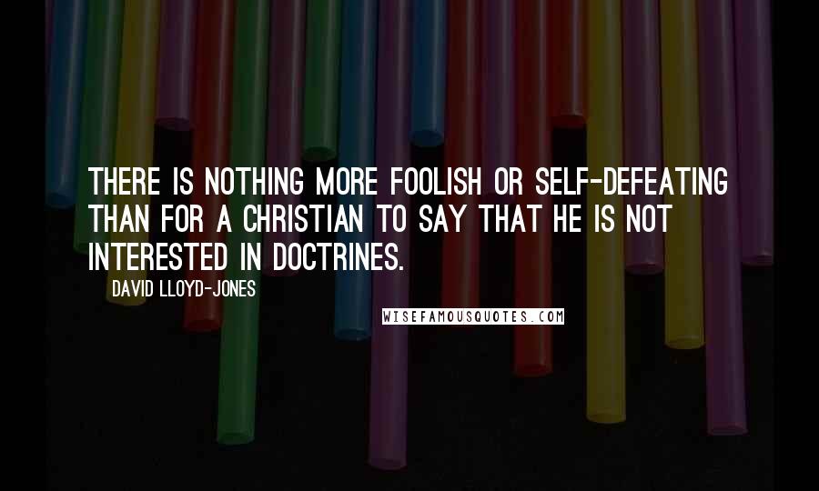 David Lloyd-Jones Quotes: There is nothing more foolish or self-defeating than for a Christian to say that he is not interested in doctrines.