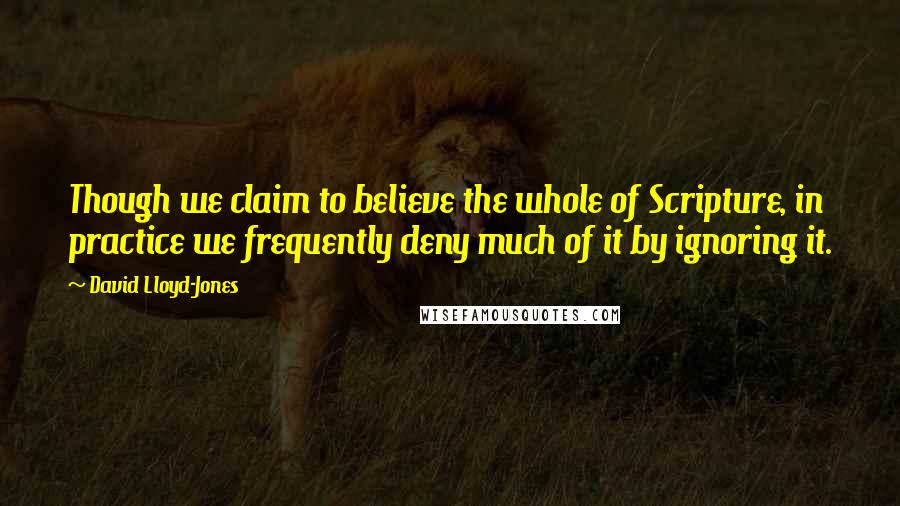 David Lloyd-Jones Quotes: Though we claim to believe the whole of Scripture, in practice we frequently deny much of it by ignoring it.