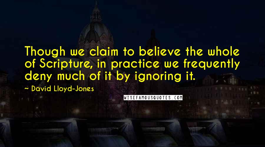 David Lloyd-Jones Quotes: Though we claim to believe the whole of Scripture, in practice we frequently deny much of it by ignoring it.