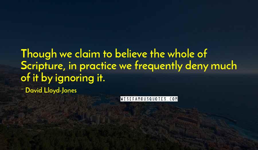 David Lloyd-Jones Quotes: Though we claim to believe the whole of Scripture, in practice we frequently deny much of it by ignoring it.